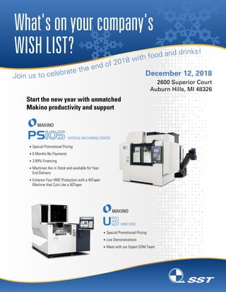 What'sonyourcompany's
WISHLIST?
December 12, 2018
2600 Superior Court
Auburn Hills, MI 48326
§ Special Promotional Pricing
§ 6 Months No Payments
§ 3.89% Financing
§ Machines Are in Stock and available for Year
End Delivery
§ Enhance Your VMC Production with a 40Taper
Machine that Cuts Like a 50Taper
VERTICAL MACHINING CENTER
§ Special Promotional Pricing
§ Live Demonstrations
§ Meet with our Expert EDM Team
WIRE EDM
Start the new year with unmatched
Makino productivity and support
 