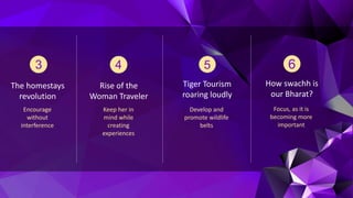 The homestays
revolution
Encourage
without
interference
Rise of the
Woman Traveler
Keep her in
mind while
creating
experiences
Tiger Tourism
roaring loudly
Develop and
promote wildlife
belts
How swachh is
our Bharat?
Focus, as it is
becoming more
important
 