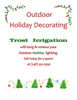 Outdoor
Holiday Decorating

Trost      Irrigation
   will hang & remove your
  Outdoor Holiday lighting.
     Call today for a quote
       at (248) 391-2930
 