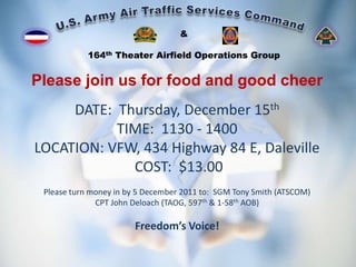 &

            164th Theater Airfield Operations Group


Please join us for food and good cheer
     DATE: Thursday, December 15th
           TIME: 1130 - 1400
LOCATION: VFW, 434 Highway 84 E, Daleville
             COST: $13.00
 Please turn money in by 5 December 2011 to: SGM Tony Smith (ATSCOM)
              CPT John Deloach (TAOG, 597th & 1-58th AOB)

                       Freedom’s Voice!
 