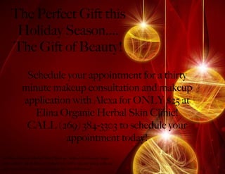 The Perfect Gift this
      Holiday Season....
     The Gift of Beauty!
             Schedule your appointment for a thirty
            minute makeup consultation and makeup
            application with Alexa for ONLY $25 at
               Elina Organic Herbal Skin Clinic!
             CALL (269) 384-3303 to schedule your
                      appointment today!
At Ellina Organic Herbal Skin Clinic we believe that beauty begin
from within! All of Elina’s products are 100% organic along with our
pure mineral makeup we use! Come See the Difference!
 