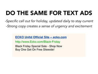 DO THE SAME FOR TEXT ADS
-Specific call out for holiday, updated daily to stay current
-Strong copy creates a sense of urgency and excitement
ECKO Unltd Ofﬁcial Site -- ecko.com
http://www.Ecko.com/Black-Friday
Black Friday Special Sale - Shop Now
Buy One Get On Free Sitewide!

 