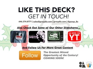 LIKE THIS DECK?
GET IN TOUCH!

646.374.8771 | sales@group8a.com | group8a.com | @group_8a

Also Check Out Some of Our Other Slideshares...

And Follow Us For More Great Content
The Greatest Missed
Opportunity of the Century!
COMING SOON!

 