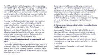 The NRF predicts retail holiday sales will increase about
4% in 2019, higher than the 3.7% average over the last five
years and nearly double 2018 retail holiday sales which
were up 2.1%. For many companies the holiday season can
comprise as much as 30% of annual revenues making the
holiday season critical for most retail and ecommerce
brands.
Ensuring your holiday marketing program has maximum
success requires significant advance planning and
preparation, flawless execution during the season, and
strategic follow-up programs after the holidays.
Don't wait until Black Friday to flip the switch. Use the
following tips and checklist to guide your planning and
help tune up your program before, during, and after
holiday shoppers start flocking to your site.
1. Make subscribing to your email program quick and
easy.
The holiday shopping season is one of your best sources of
new email subscribers. Take full advantage of all paid and
organic search traffic by being sure that every high traffic
page on your site has a benefit-driven email opt-in form or
a lightbox opt-in form.
Capturing email addresses and driving new account
registrations not only enables regular communications
with prospective customers throughout the holidays, but
also enables remarketing messages such as browse and
cart abandonment emails. It further increases the
likelihood you will have permission to market to new
customers after they purchase as some customers may not
opt-in to marketing messages during the checkout
process.
2. Manage expectations with a holiday-themed welcome
email program.
Shoppers who visit your site during the holiday season
often have different interests, motivations or concerns.
Substitute your regular welcome email during the holiday
season with one that includes information on:
A click-based survey that tells you a little bit more about
your customer to help keep content and offers as relevant
as possible
Email frequency, if you plan to increase it during the
holiday season.
 