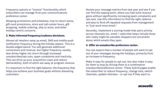 Frequency options or “snooze” functionality which
subscribers can manage from your communications
preference center.
Shipping promotions and schedules, how to return items,
gift-card promotions, store and call-center hours, gift
wrapping, mobile ordering, ship to store, and other
holiday-centric concerns.
3. Make informed frequency/cadence decisions.
Almost all retailers ramp up email, SMS and mobile push
notification frequency during the holiday season. This is a
double-edged sword: You will generate additional
conversions and revenue, but higher frequency usually
also drives higher list churn through increased
unsubscribes/opt outs, spam complaints and inactivity.
This can drive up your acquisition costs and reduce
deliverability, both of which eat away at program revenue.
It's important to find the right balance: the frequency that
helps you achieve your business goals without alienating
customers.
Review your message metrics from last year and see if you
can find the tipping point, where you had solid revenue
gains without significantly increasing spam complaints and
opt outs. Use this information to find the right cadence
and also to fend off repeated requests from management
to "just send more email."
Secondly, implement a scoring model that pairs activity
across channels (ex. email + web) that helps include those
who really might be valuable shoppers but are pickier
about which emails they open.
4. Offer an unsubscribe preference center.
You can expect that a number of people will want to opt
out of your messages during the holidays, primarily from
an increase in frequency.
Make it easy for people to opt out, but also make it easy
for them to stay by driving them to a combination
unsubscribe/preference center. These hybrid pages enable
the subscriber to reduce frequency, change lists, switch
channels, update interests – or opt out if they want to.
 