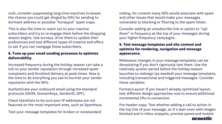 rush, consider suppressing long-time inactives to lessen
the chance you could get dinged by ISPs for sending to
dormant address or possible "honeypot" spam traps.
This is also the time to reach out to your inactive
subscribers and try to re-engage them before the shopping
season begins. Use surveys, drive them to update their
preferences and test different types of creative and offers
to see if you can reengage these subscribers.
8. Tune up your email sending processes to optimize
deliverability.
Increased frequency during the holiday season can take a
toll on your sender reputation through increased spam
complaints and throttled delivery at peak times. Now is
the time to do everything you can to burnish your sender
reputation with the ISPs:
Authenticate your outbound email using the standard
protocols (DKIM, DomainKeys, SenderID, SPF).
Check blacklists to be sure your IP addresses are not
featured on the most important ones, such as Spamhaus.
Test your message templates for broken or nonstandard
coding, for content many ISPs would associate with spam
and other issues that would make your messages
vulnerable to blocking or filtering to the spam folder.
Consider adding an unsubscribe link or option to "opt
down" in frequency at the top of your messages during
your higher-frequency campaigns.
9. Test message templates and site content and
optimize for rendering, navigation and message
appearance.
Midseason changes in your message templates can be
devastating if you don't rigorously test them. Use the
relatively quieter period before the holiday season
launches to redesign (as needed) your message templates,
including transactional and triggered messages. Consider
these variables:
Format/Layout: If you haven't already optimized layout,
test different design approaches now to ensure additional
incremental lifts in conversion.
Pre-header copy: Test whether adding a call to action in
the top line of your message, so it's seen even with images
blocked and in inbox snippets, preview panes and mobile
 