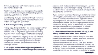 devices, can generate a lift in conversions, as some
retailers have discovered.
Mobile rendering: Does your message render properly
across all mobile device types and operating systems,
especially Apple Mail and Gmail?
Spam filtering: Run your templates through your email
solution’s spam checker, which predicts whether your
content will trigger ISP spam filters.
10. Nail down your testing approach.
Testing copy, design and offers is a necessary approach for
successful campaigns. Complete your basic testing on
elements such as subject line approaches and sending
day/time before launching your first holiday campaign.
During the season if you are going to test key offers in
email, push and SMS messages, make sure you allot
enough time in your campaign schedule to achieve
confidence in your test results and still deliver full
campaigns on time.
11. Set up your journey and struggle analytics tools to
uncover anomalies and customer experience challenges.
A coupon code that doesn’t render correctly on a specific
mobile device, payments not processing, hard to find call
to action buttons are common issues that can significantly
reduce holiday conversions.
If your company uses tools that analyze customer journeys
and struggles (anomalies), make sure you have real-time
access to them to uncover customer experience issues
impacting revenue. Secondly, use these tools to discover
paths and content that are producing higher than normal
conversions. Finally, ahead of the holidays, do your own
testing across device and payment types to uncover
potential common issues in the purchase process.
12. Understand which digital channels are key to your
holiday success (web, email, social, mobile).
Leverage your data science team or analytics tools and
data to understand which channels were most successful
for you in previous holiday seasons and by
segment/demographic and product type. Also, analyze
your customer journeys to determine which channels and
paths lead to higher cart values versus time to conversion.
As you get closer to Christmas, for example, you might
tweak channel mix and site content to optimize for quicker
 