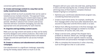 conversion paths and times.
13. Create and manage content in a way that can be
easily reused across channels.
Leverage content as much as possible that can be used or
tweaked across multiple channels. This approach helps
your overtaxed marketing and content teams keep up with
the pace of holiday campaigns, especially during peak
periods. Identify in advance how content used across
channels will have consistent messaging, but also the
appropriate tone and personality for each channel.
14. Organize and tag holiday content assets.
Make sure you tag content and assets so they can be easily
found by designers and content producers. Also make sure
you have all of your holiday-related product and seasonal
images secured and optimized for use across multiple
channels.
15. Create or enhance cart-abandonment and browse
campaigns.
Cart abandonment is a significant challenge, especially
during the holiday season when so much is at risk.
Shoppers will turn your carts into wish lists, parking items
in there and then leaving the site. A timely email reminder
will bring many of them back to complete checkout
instead of going to a competitor.
• Optimize your cart/browse abandonment program now,
considering these best practices:
• Create a multi-email series, for example, sending the
first message within a few hours after abandonment, the
second 2-3 days later and the third a week or so later.
• Refrain from offering incentives in the first message, but
add them in ensuing messages as needed to increase
conversions. Of course, test, test, test.
• Adopt a service tone, asking if the shopper had a
problem at checkout. Better yet, leverage struggle
analytics data to uncover specific reasons causing
abandonment and personalize messages accordingly.
• Offer to complete the transaction in other channels,
such as through live chat or a call center.
 