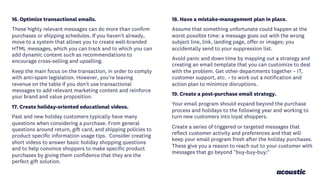 16. Optimize transactional emails.
These highly relevant messages can do more than confirm
purchases or shipping schedules. If you haven't already,
move to a system that allows you to create well-branded
HTML messages, which you can track and to which you can
add dynamic content such as recommendations to
encourage cross-selling and upselling.
Keep the main focus on the transaction, in order to comply
with anti-spam legislation. However, you're leaving
revenue on the table if you don't use transactional
messages to add relevant marketing content and reinforce
your brand and value proposition.
17. Create holiday-oriented educational videos.
Past and new holiday customers typically have many
questions when considering a purchase. From general
questions around return, gift card, and shipping policies to
product specific information usage tips. Consider creating
short videos to answer basic holiday shopping questions
and to help convince shoppers to make specific product
purchases by giving them confidence that they are the
perfect gift solution.
18. Have a mistake-management plan in place.
Assume that something unfortunate could happen at the
worst possible time: a message goes out with the wrong
subject line, link, landing page, offer or images; you
accidentally send to your suppression list.
Avoid panic and down time by mapping out a strategy and
creating an email template that you can customize to deal
with the problem. Get other departments together – IT,
customer support, etc. – to work out a notification and
action plan to minimize disruptions.
19. Create a post-purchase email strategy.
Your email program should expand beyond the purchase
process and holidays to the following year and working to
turn new customers into loyal shoppers.
Create a series of triggered or targeted messages that
reflect customer activity and preferences and that will
keep your email program fresh after the holiday purchases.
These give you a reason to reach out to your customer with
messages that go beyond "buy-buy-buy:"
 