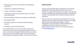 • Post-purchase survey on the product and shopping
experience
• Invitation to complete preferences
• Loyalty incentives or programs
• Invitation to review the purchased items, and review
post notifications
• Recommendations based on purchases or preferences
• Bounceback offers
• Win-back programs for customers before they go
inactive
• Birthday and purchase anniversary
Your immediate focus is on the next few months, but
everything you do now will reverberate long into the next
year. You are either bringing in floods of new customers or
turning lurkers into shoppers again. How will you retain
these motivated shoppers months or years into the future?
About Acoustic
Acoustic (formerly IBM Watson Marketing) is the largest
independent marketing cloud platform, driven by a
mission to unleash the brilliance in marketers. We offer the
industry’s leading open marketing ecosystem comprised of
intuitive, AI-powered products that are purpose-built for
marketers.
Acoustic serves an international client base of more than
3,500 brands including Fortune 500 companies, providing
digital marketing, marketing analytics, content
management, personalization, mobile marketing and
marketing automation solutions. Acoustic is
headquartered in New York City. For more information,
visit www.acoustic.co.
 
