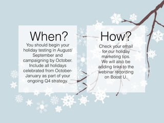How?
Check your email
for our holiday
marketing tips.
We will also be
adding links to the
webinar recording
on Boost U.
When?You should begin your
holiday testing in August/
September and
campaigning by October.
Include all holidays
celebrated from October-
January as part of your
ongoing Q4 strategy.
 