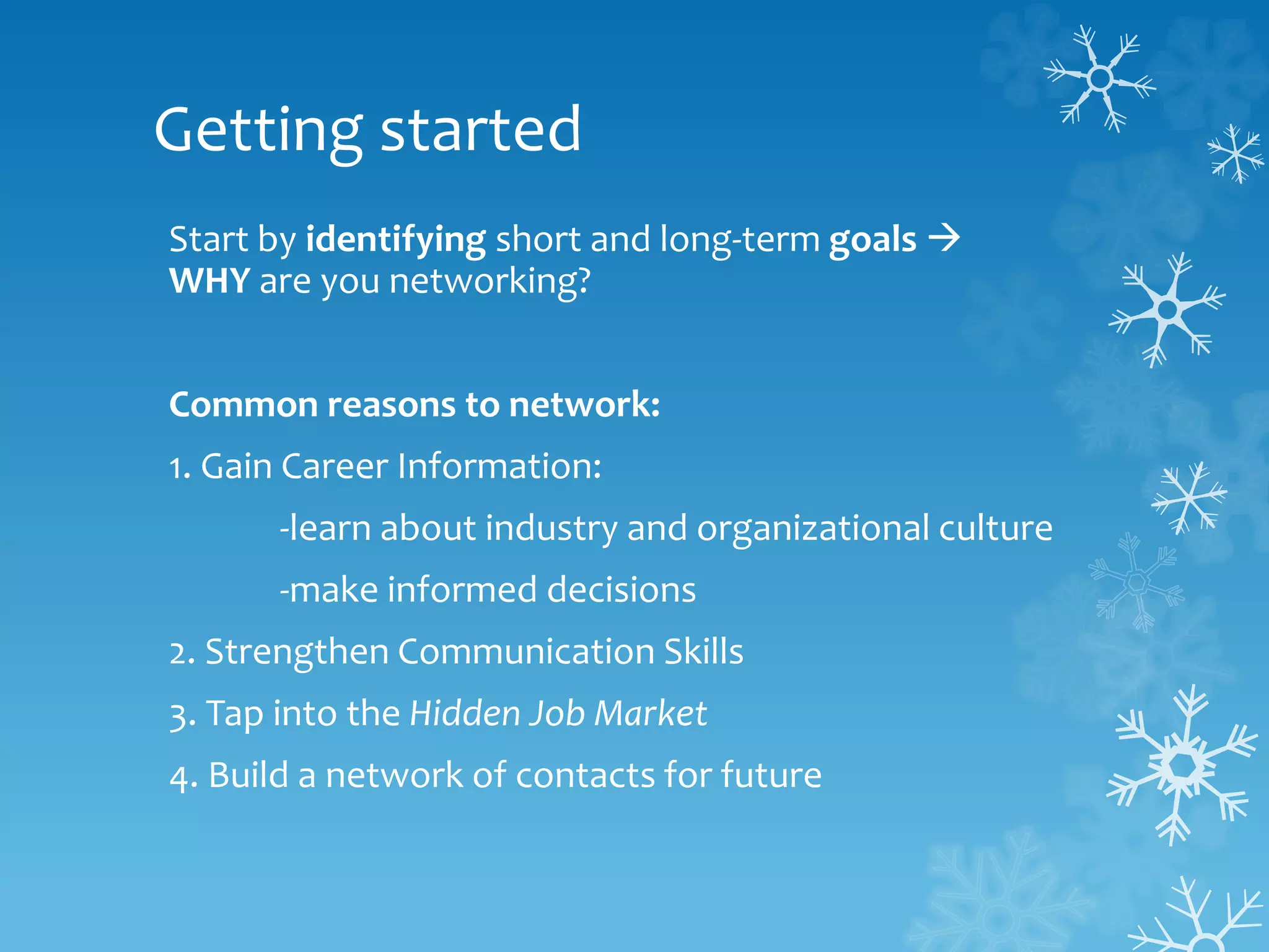 Getting started
Start by identifying short and long-term goals 
WHY are you networking?
Common reasons to network:
1. Gain Career Information:
-learn about industry and organizational culture
-make informed decisions
2. Strengthen Communication Skills
3. Tap into the Hidden Job Market
4. Build a network of contacts for future
 