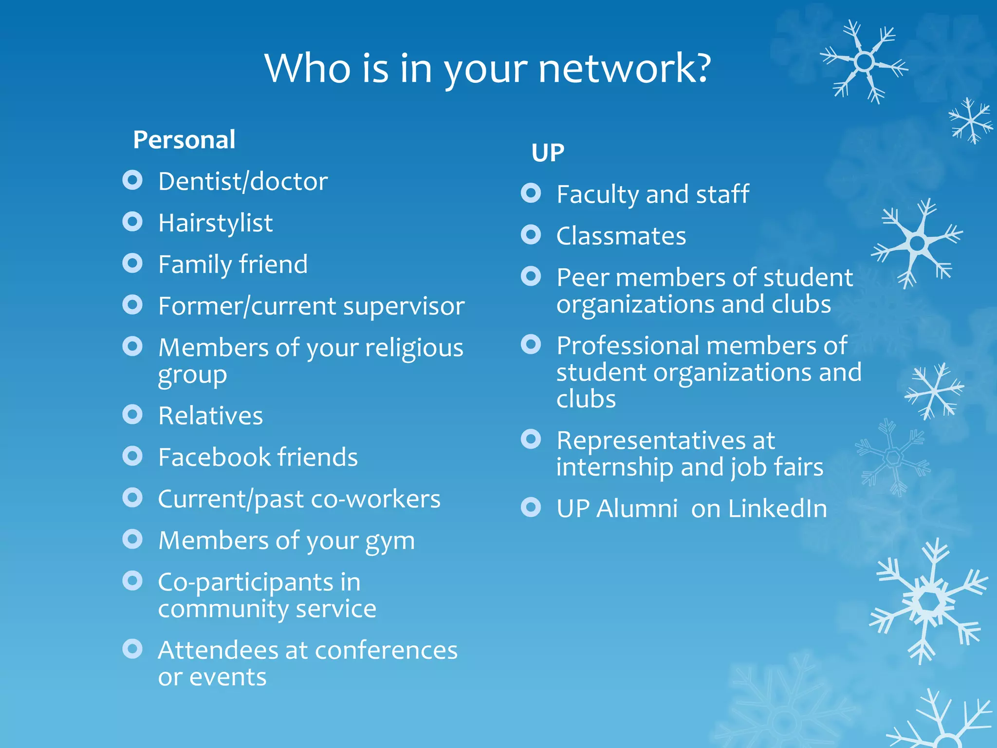 Who is in your network?
Personal
 Dentist/doctor
 Hairstylist
 Family friend
 Former/current supervisor
 Members of your religious
group
 Relatives
 Facebook friends
 Current/past co-workers
 Members of your gym
 Co-participants in
community service
 Attendees at conferences
or events
UP
 Faculty and staff
 Classmates
 Peer members of student
organizations and clubs
 Professional members of
student organizations and
clubs
 Representatives at
internship and job fairs
 UP Alumni on LinkedIn
 