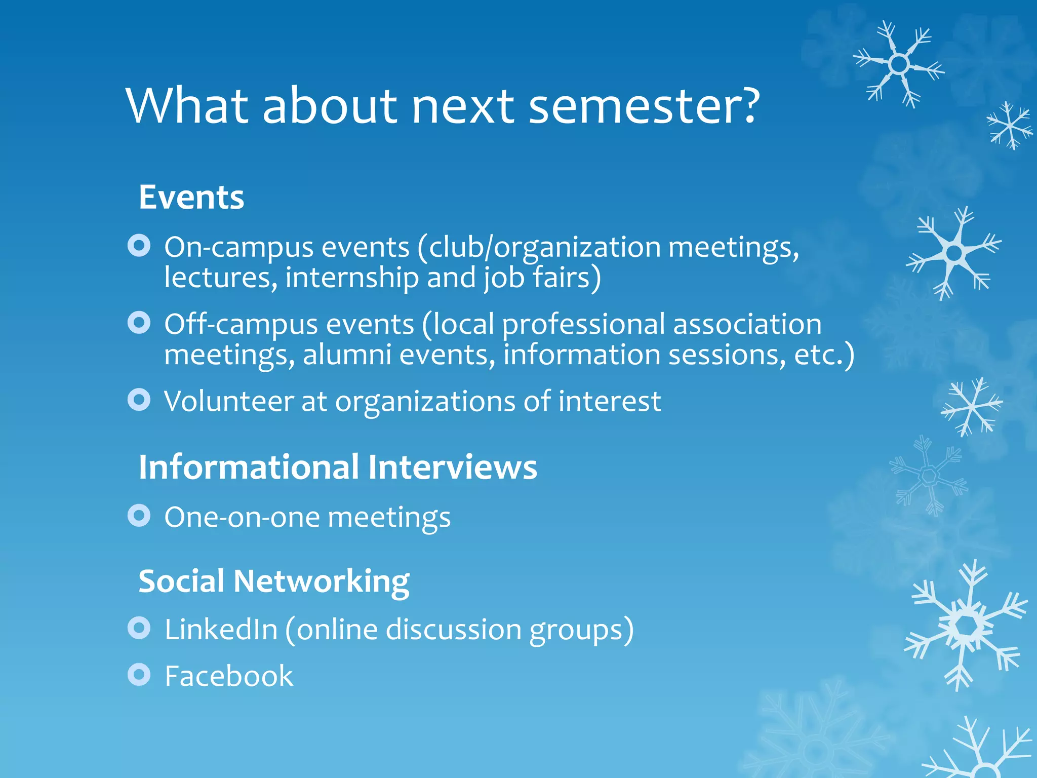 What about next semester?
Events
 On-campus events (club/organization meetings,
lectures, internship and job fairs)
 Off-campus events (local professional association
meetings, alumni events, information sessions, etc.)
 Volunteer at organizations of interest
Informational Interviews
 One-on-one meetings
Social Networking
 LinkedIn (online discussion groups)
 Facebook
 