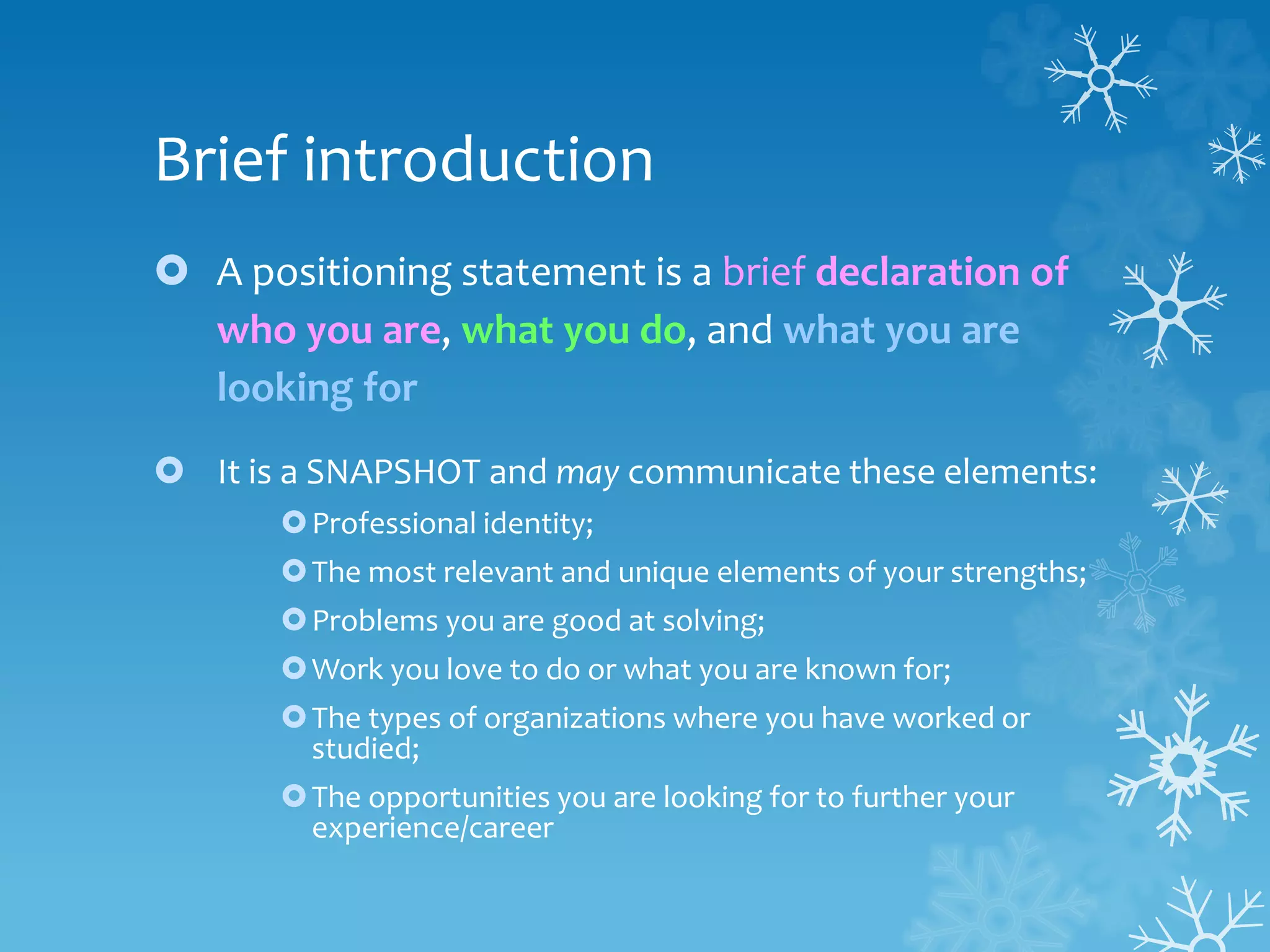 Brief introduction
 A positioning statement is a brief declaration of
who you are, what you do, and what you are
looking for
 It is a SNAPSHOT and may communicate these elements:
Professional identity;
The most relevant and unique elements of your strengths;
Problems you are good at solving;
Work you love to do or what you are known for;
The types of organizations where you have worked or
studied;
The opportunities you are looking for to further your
experience/career
 
