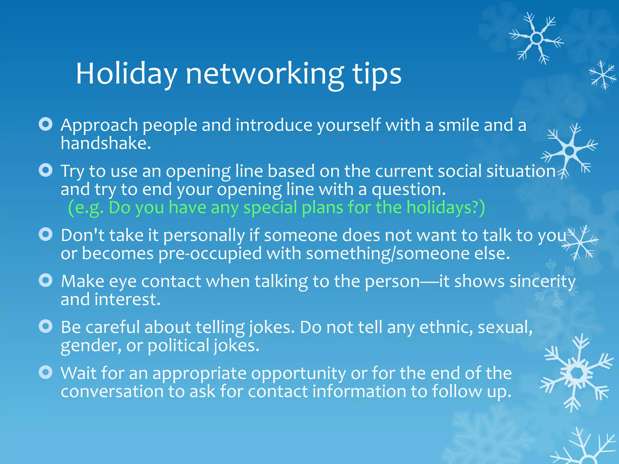 Holiday networking tips
 Approach people and introduce yourself with a smile and a
handshake.
 Try to use an opening line based on the current social situation
and try to end your opening line with a question.
(e.g. Do you have any special plans for the holidays?)
 Don't take it personally if someone does not want to talk to you
or becomes pre-occupied with something/someone else.
 Make eye contact when talking to the person—it shows sincerity
and interest.
 Be careful about telling jokes. Do not tell any ethnic, sexual,
gender, or political jokes.
 Wait for an appropriate opportunity or for the end of the
conversation to ask for contact information to follow up.
 