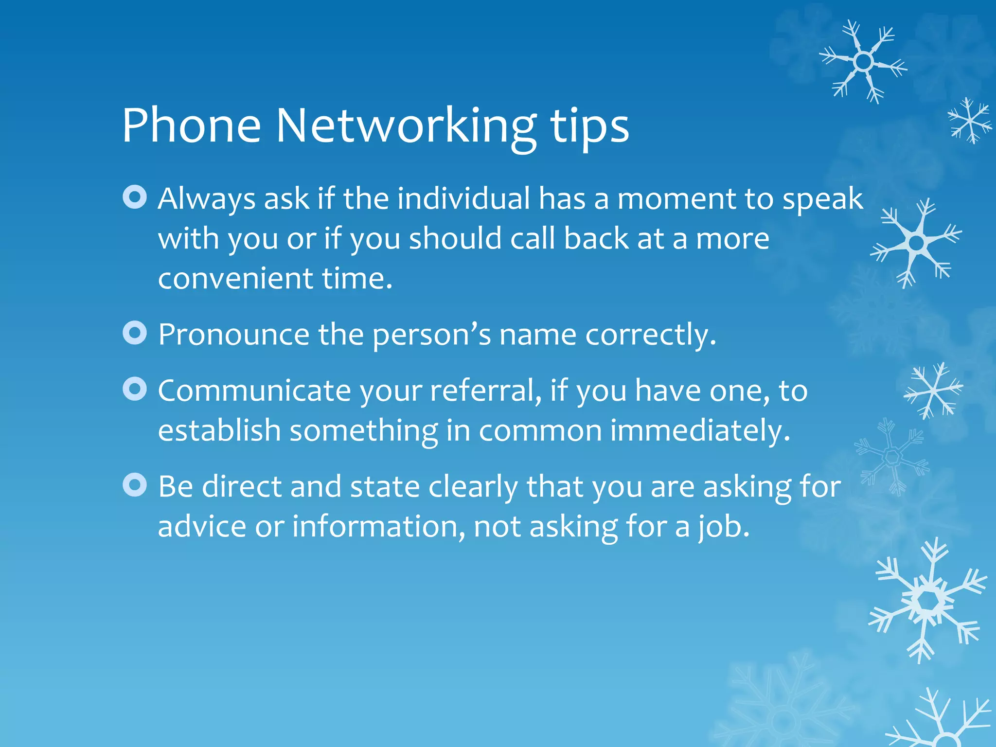 Phone Networking tips
 Always ask if the individual has a moment to speak
with you or if you should call back at a more
convenient time.
 Pronounce the person’s name correctly.
 Communicate your referral, if you have one, to
establish something in common immediately.
 Be direct and state clearly that you are asking for
advice or information, not asking for a job.
 