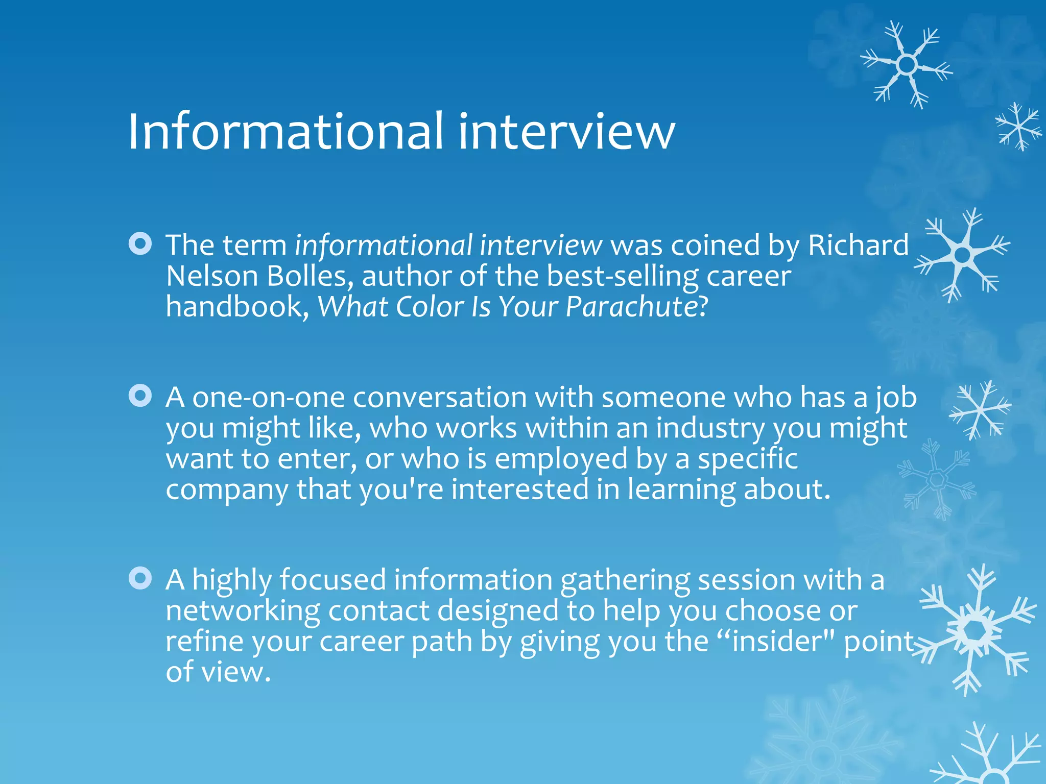 Informational interview
 The term informational interview was coined by Richard
Nelson Bolles, author of the best-selling career
handbook, What Color Is Your Parachute?
 A one-on-one conversation with someone who has a job
you might like, who works within an industry you might
want to enter, or who is employed by a specific
company that you're interested in learning about.
 A highly focused information gathering session with a
networking contact designed to help you choose or
refine your career path by giving you the “insider" point
of view.
 