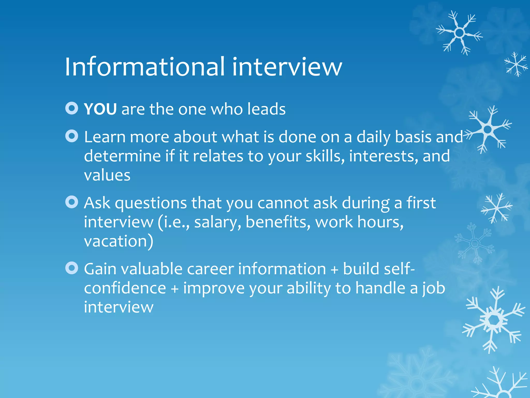 Informational interview
 YOU are the one who leads
 Learn more about what is done on a daily basis and
determine if it relates to your skills, interests, and
values
 Ask questions that you cannot ask during a first
interview (i.e., salary, benefits, work hours,
vacation)
 Gain valuable career information + build self-
confidence + improve your ability to handle a job
interview
 