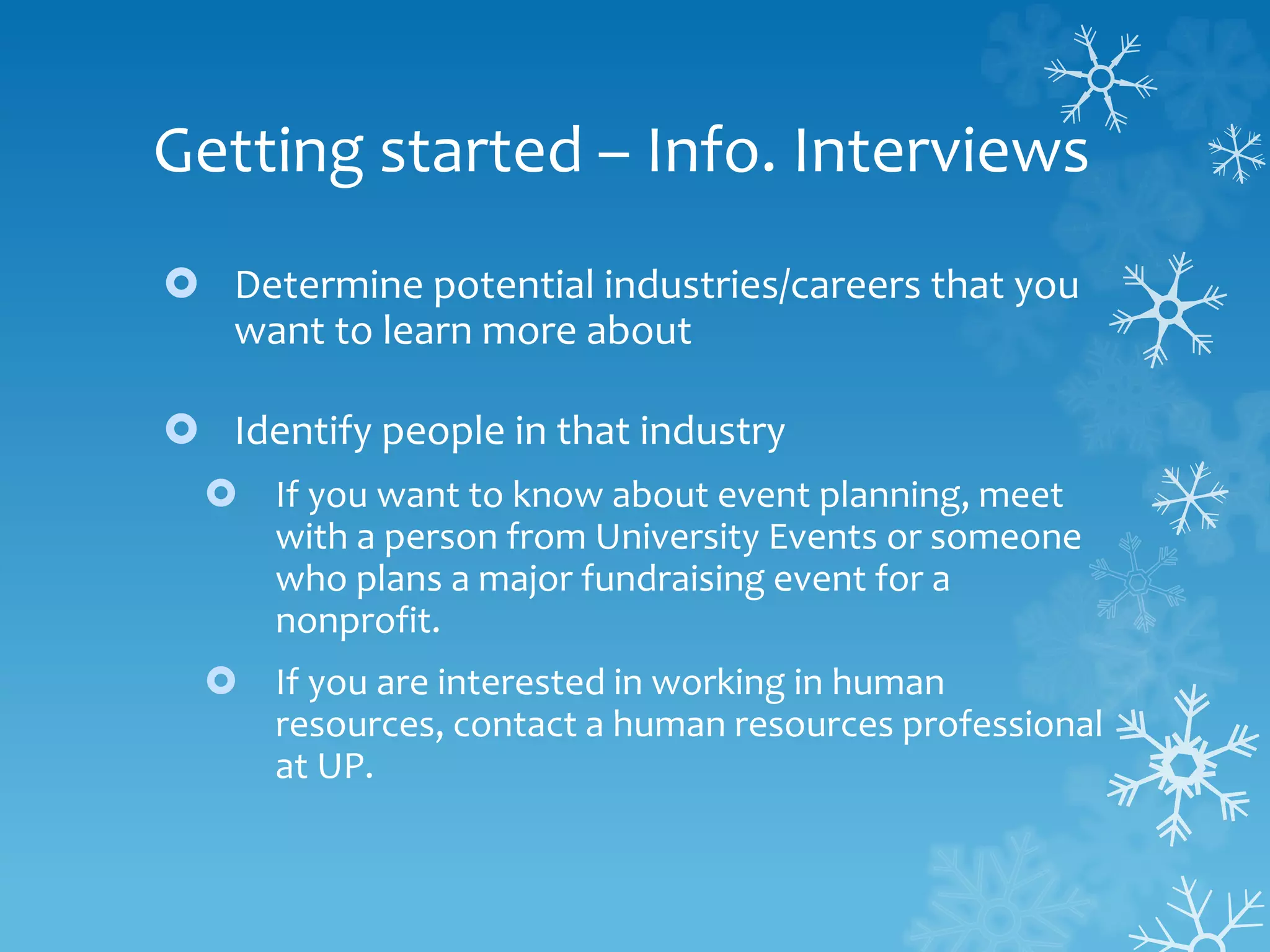 Getting started – Info. Interviews
 Determine potential industries/careers that you
want to learn more about
 Identify people in that industry
 If you want to know about event planning, meet
with a person from University Events or someone
who plans a major fundraising event for a
nonprofit.
 If you are interested in working in human
resources, contact a human resources professional
at UP.
 