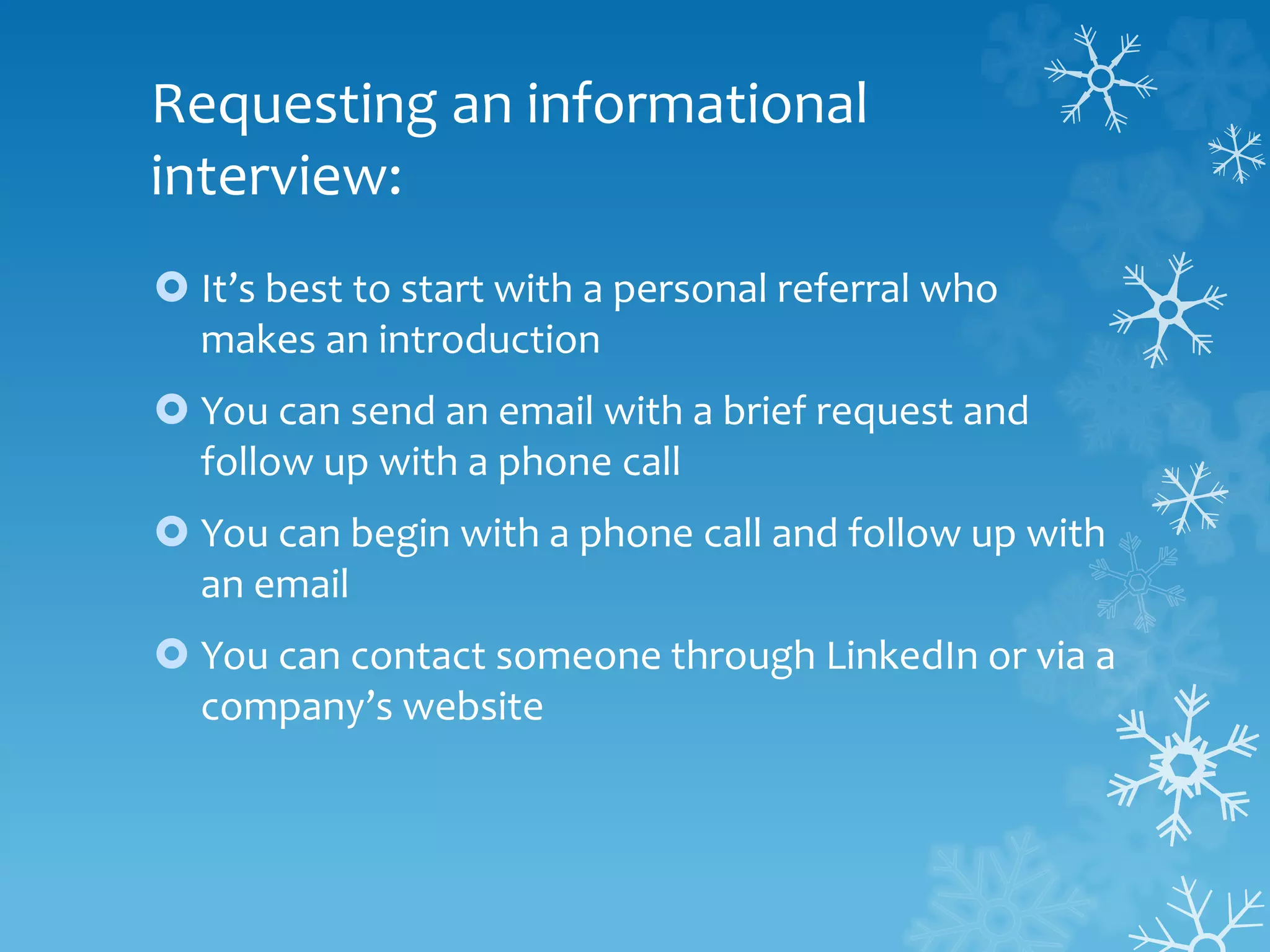 Requesting an informational
interview:
 It’s best to start with a personal referral who
makes an introduction
 You can send an email with a brief request and
follow up with a phone call
 You can begin with a phone call and follow up with
an email
 You can contact someone through LinkedIn or via a
company’s website
 