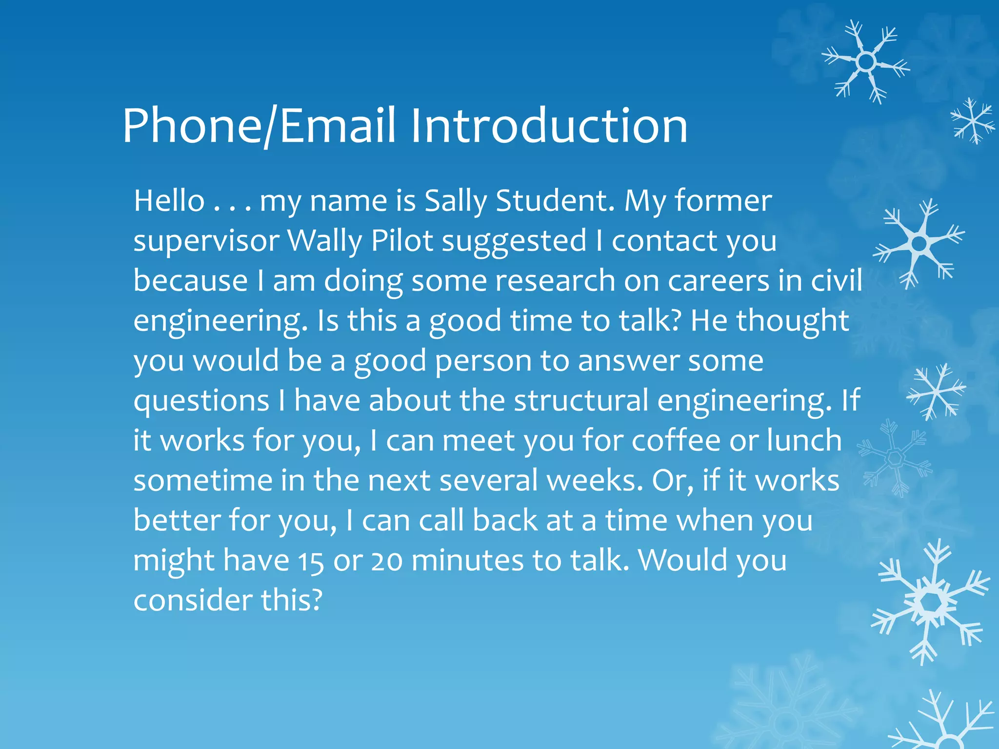 Phone/Email Introduction
Hello . . . my name is Sally Student. My former
supervisor Wally Pilot suggested I contact you
because I am doing some research on careers in civil
engineering. Is this a good time to talk? He thought
you would be a good person to answer some
questions I have about the structural engineering. If
it works for you, I can meet you for coffee or lunch
sometime in the next several weeks. Or, if it works
better for you, I can call back at a time when you
might have 15 or 20 minutes to talk. Would you
consider this?
 