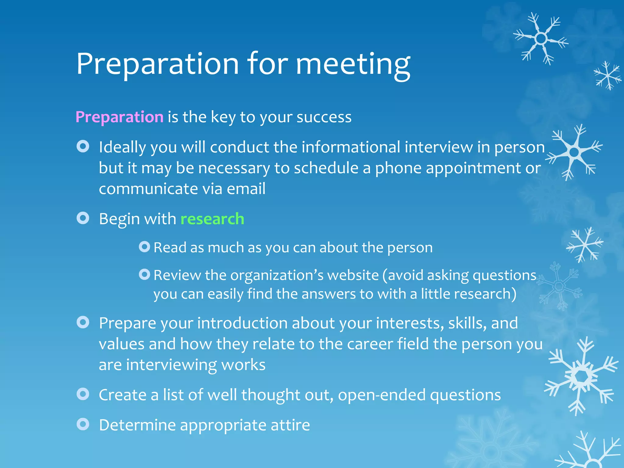 Preparation for meeting
Preparation is the key to your success
 Ideally you will conduct the informational interview in person
but it may be necessary to schedule a phone appointment or
communicate via email
 Begin with research
Read as much as you can about the person
Review the organization’s website (avoid asking questions
you can easily find the answers to with a little research)
 Prepare your introduction about your interests, skills, and
values and how they relate to the career field the person you
are interviewing works
 Create a list of well thought out, open-ended questions
 Determine appropriate attire
 