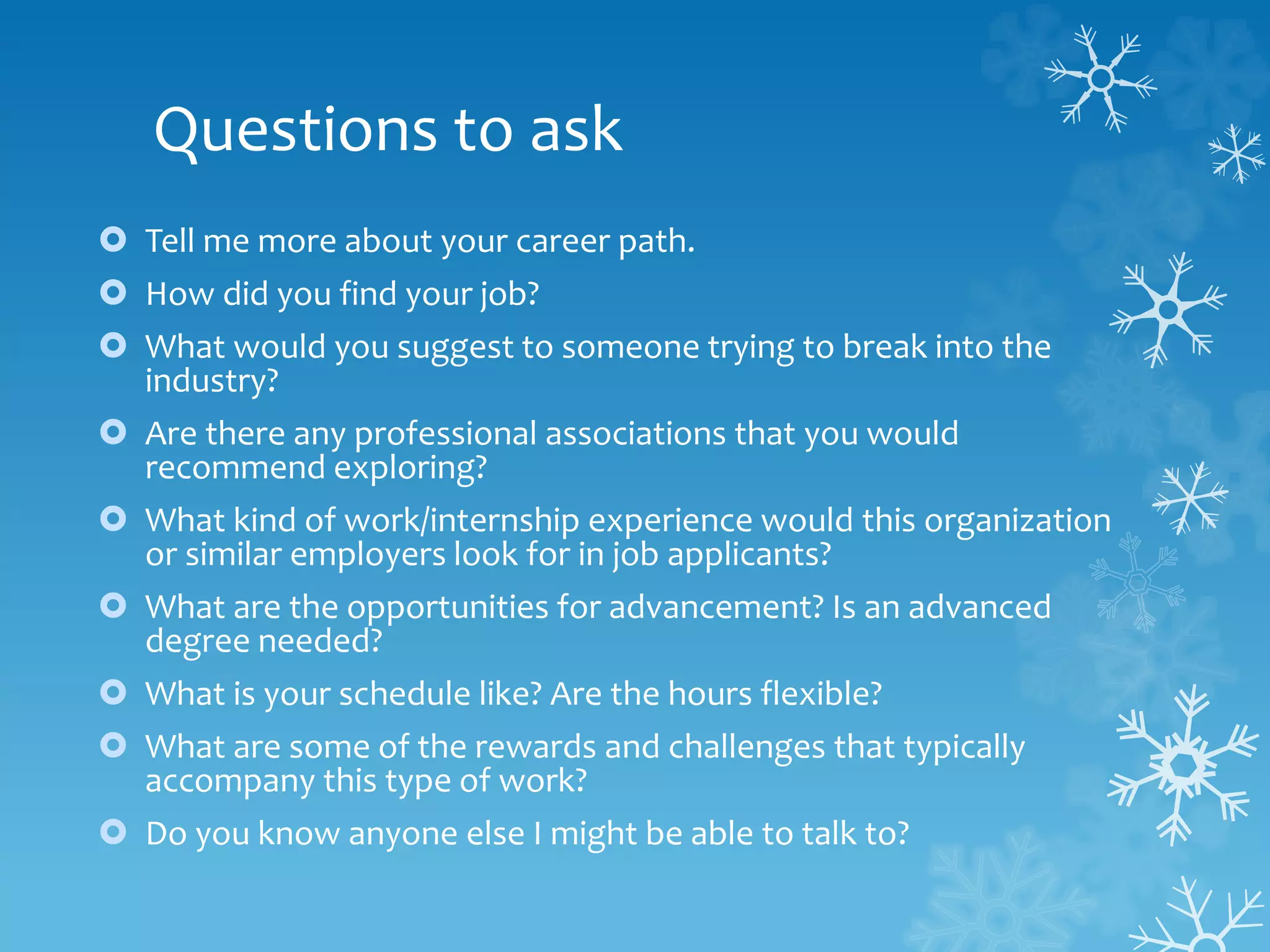 Questions to ask
 Tell me more about your career path.
 How did you find your job?
 What would you suggest to someone trying to break into the
industry?
 Are there any professional associations that you would
recommend exploring?
 What kind of work/internship experience would this organization
or similar employers look for in job applicants?
 What are the opportunities for advancement? Is an advanced
degree needed?
 What is your schedule like? Are the hours flexible?
 What are some of the rewards and challenges that typically
accompany this type of work?
 Do you know anyone else I might be able to talk to?
 