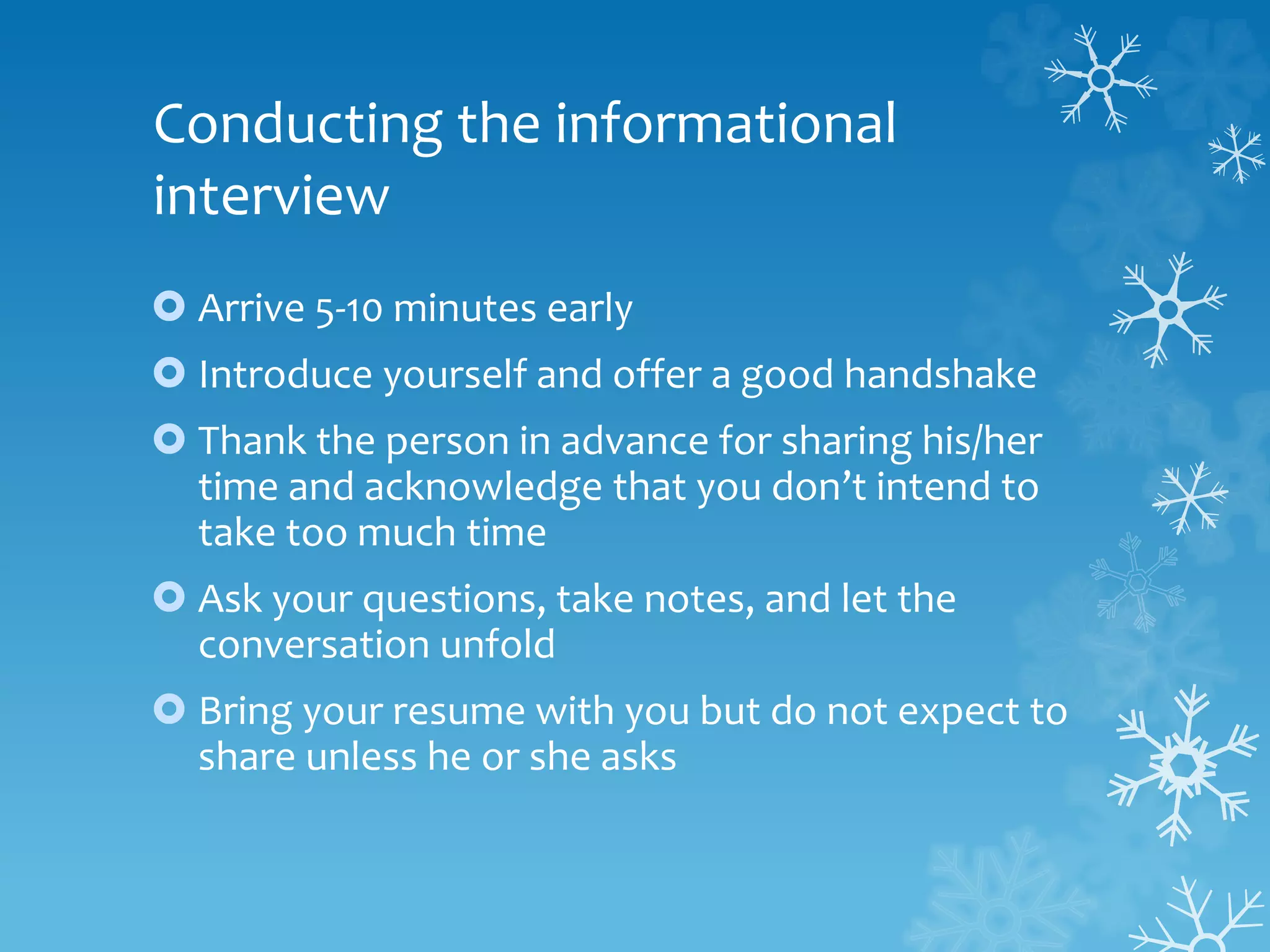 Conducting the informational
interview
 Arrive 5-10 minutes early
 Introduce yourself and offer a good handshake
 Thank the person in advance for sharing his/her
time and acknowledge that you don’t intend to
take too much time
 Ask your questions, take notes, and let the
conversation unfold
 Bring your resume with you but do not expect to
share unless he or she asks
 
