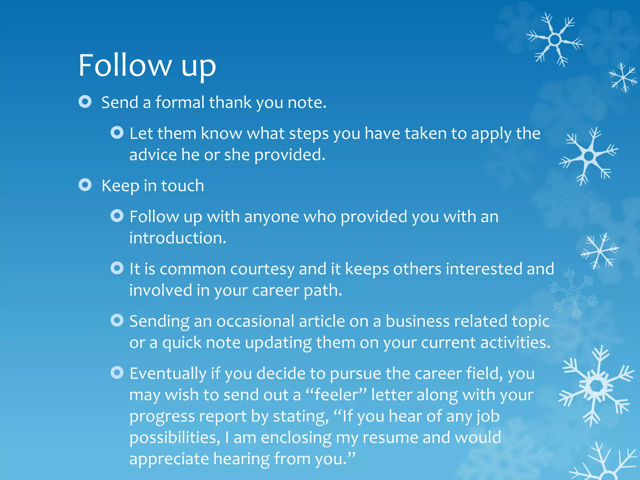Follow up
 Send a formal thank you note.
 Let them know what steps you have taken to apply the
advice he or she provided.
 Keep in touch
 Follow up with anyone who provided you with an
introduction.
 It is common courtesy and it keeps others interested and
involved in your career path.
 Sending an occasional article on a business related topic
or a quick note updating them on your current activities.
 Eventually if you decide to pursue the career field, you
may wish to send out a “feeler” letter along with your
progress report by stating, “If you hear of any job
possibilities, I am enclosing my resume and would
appreciate hearing from you.”
 