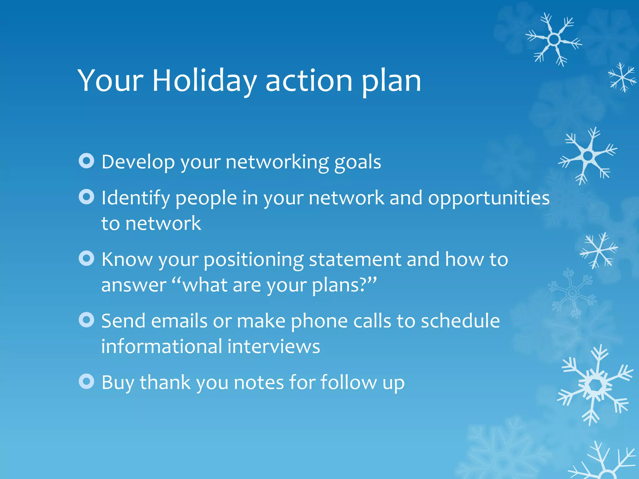 Your Holiday action plan
 Develop your networking goals
 Identify people in your network and opportunities
to network
 Know your positioning statement and how to
answer “what are your plans?”
 Send emails or make phone calls to schedule
informational interviews
 Buy thank you notes for follow up
 