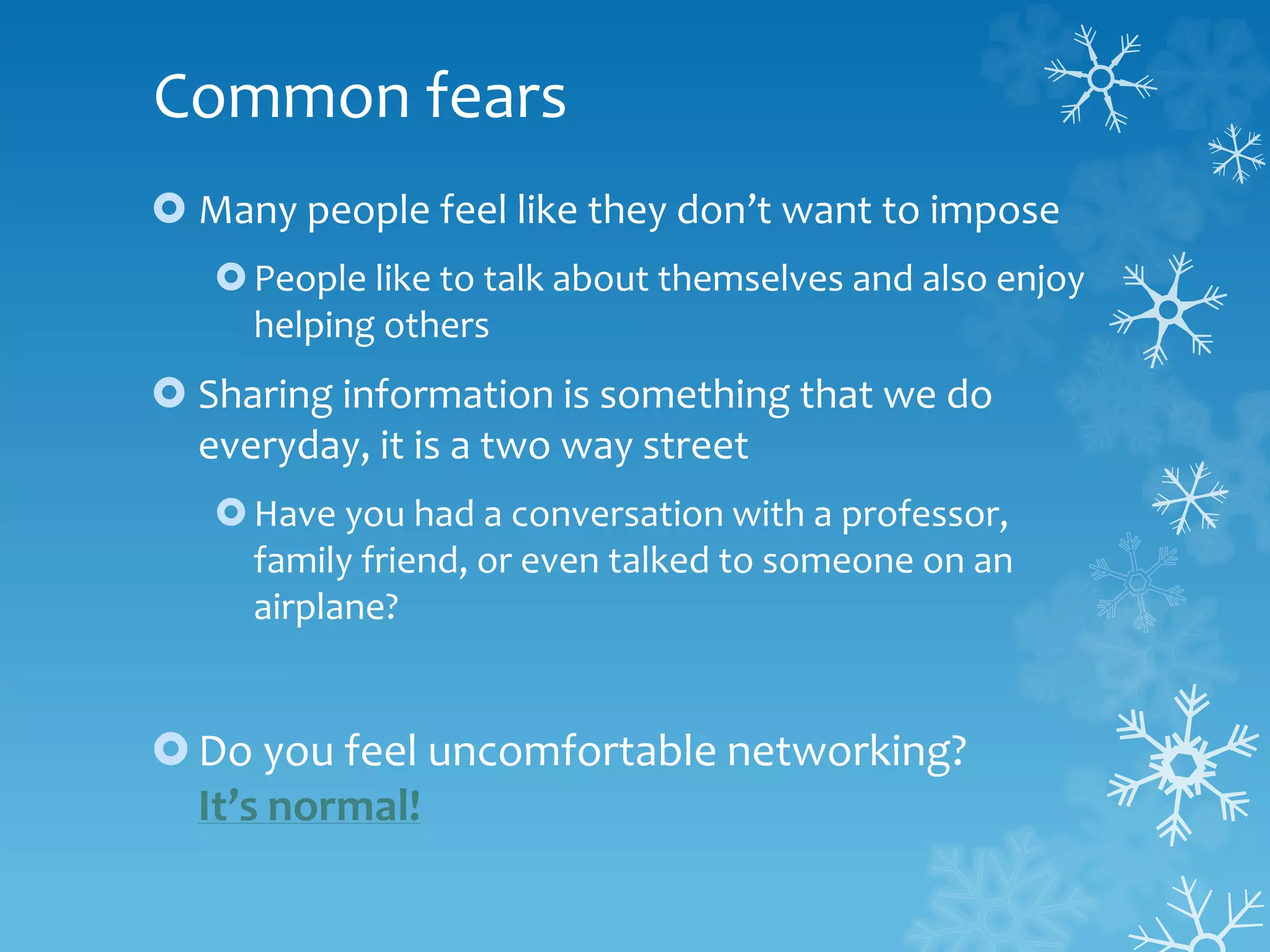 Common fears
 Many people feel like they don’t want to impose
People like to talk about themselves and also enjoy
helping others
 Sharing information is something that we do
everyday, it is a two way street
Have you had a conversation with a professor,
family friend, or even talked to someone on an
airplane?
Do you feel uncomfortable networking?
It’s normal!
 