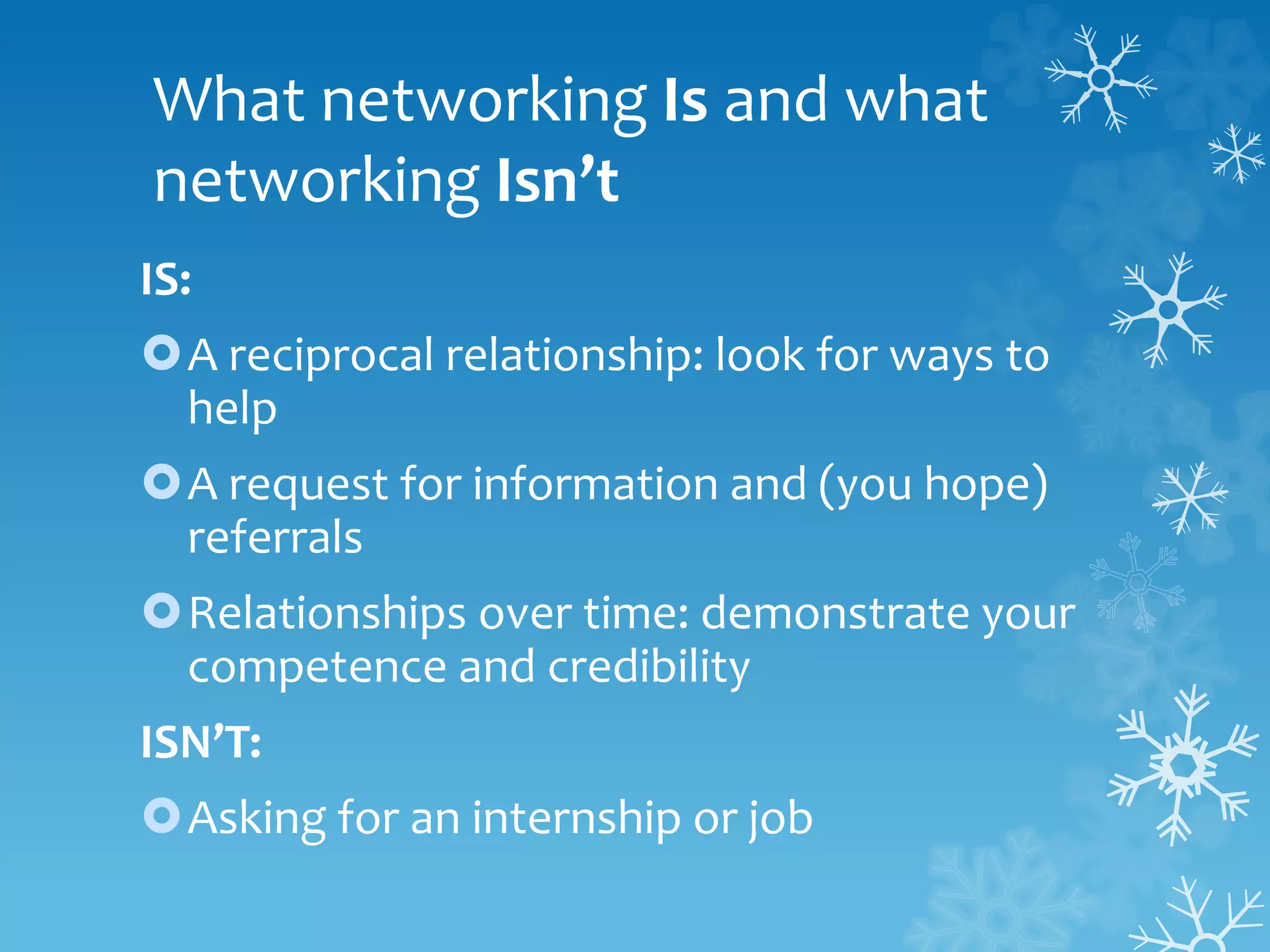 What networking Is and what
networking Isn’t
IS:
A reciprocal relationship: look for ways to
help
A request for information and (you hope)
referrals
Relationships over time: demonstrate your
competence and credibility
ISN’T:
Asking for an internship or job
 