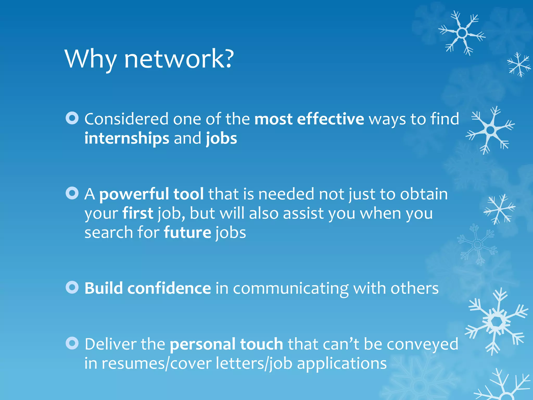 Why network?
 Considered one of the most effective ways to find
internships and jobs
 A powerful tool that is needed not just to obtain
your first job, but will also assist you when you
search for future jobs
 Build confidence in communicating with others
 Deliver the personal touch that can’t be conveyed
in resumes/cover letters/job applications
 