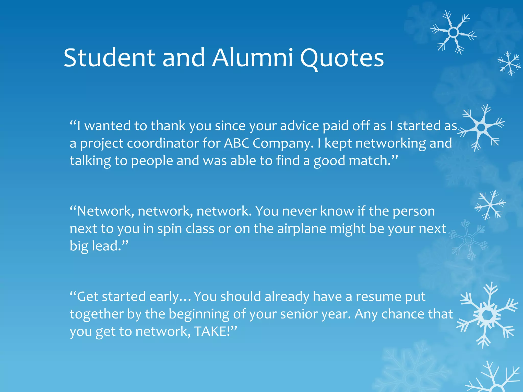 Student and Alumni Quotes
“I wanted to thank you since your advice paid off as I started as
a project coordinator for ABC Company. I kept networking and
talking to people and was able to find a good match.”
“Network, network, network. You never know if the person
next to you in spin class or on the airplane might be your next
big lead.”
“Get started early…You should already have a resume put
together by the beginning of your senior year. Any chance that
you get to network, TAKE!”
 