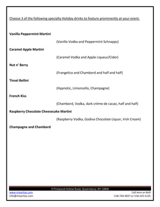 Choose 3 of the following specialty Holiday drinks to feature prominently at your event.



Vanilla Peppermint Martini

                                (Vanilla Vodka and Peppermint Schnapps)

Caramel Apple Martini

                                (Caramel Vodka and Apple Liqueur/Cider)

Nut n’ Berry

                                (Frangelico and Chambord and half and half)

Tinsel Bellini

                                (Hypnotic, Limoncello, Champagne)

French Kiss

                                (Chambord, Vodka, dark crème de cacao, half and half)

Raspberry Chocolate Cheesecake Martini

                                (Raspberry Vodka, Godiva Chocolate Liquor, Irish Cream)

Champagne and Chambord




                             9 Pinewood Hollow Road, Queensbury, NY 12804
www.mixaritas.com                                                                        Call Jenn or Kelli
info@mixaritas.com                                                          518-744-4927 or 518-225-5125
 