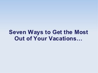 Seven Ways to Get the Most
 Out of Your Vacations…
 
