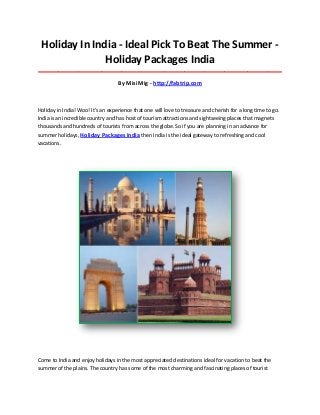 Holiday In India - Ideal Pick To Beat The Summer -
Holiday Packages India
_____________________________________________________________________________________
By Misi Mig - http://fabtrip.com
Holiday in India! Woo! It's an experience that one will love to treasure and cherish for a long time to go.
India is an incredible country and has host of tourism attractions and sightseeing places that magnets
thousands and hundreds of tourists from across the globe. So if you are planning in an advance for
summer holidays, Holiday Packages India then India is the ideal gateway to refreshing and cool
vacations.
Come to India and enjoy holidays in the most appreciated destinations ideal for vacation to beat the
summer of the plains. The country has some of the most charming and fascinating places of tourist
 