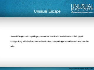 Unusual Escape
Unusual Escapeisatour packageprovider for tourist who wantsto extend their joy of
holidaysalong with theluxuriousand customized tour packagesabroad aswell asacrossthe
India.
http://unusualescape.com
 