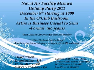 Naval Air Facility Misawa Holiday Party 2011 December 8 th  starting at 1800 In the O’Club Ballroom  Attire is Business Casual to Semi -Formal  (no jeans) *Best Dressed Gift Prize (for male and female)* ** White Elephant Gift Exchange** ~Join in on the fun by bringing a wrapped gift of $20 and under~ Ticket Prices: E4 and below - $15 E5, E6, MLC’s - $20 NAF Civ’s,E7 &above - $30 Tickets on Sale  7 Nov – 2 Dec Contact ABH2 Santos @226-4004 DC3 Wiseman @ 226-5493 Lisa Pierce @ 616-6011 