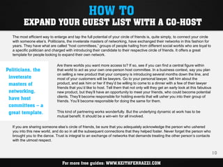 HOW TO
         EXPAND YOUR GUEST LIST WITH A CO-HOST
  The most efficient way to enlarge and tap the full potential of your circle of friends is, quite simply, to connect your circle
  with someone else’s. Politicians, the inveterate masters of networking, have exchanged their networks in this fashion for
  years. They have what are called “host committees,” groups of people hailing from different social worlds who are loyal to
  a specific politician and charged with introducing their candidate to their respective circle of friends. It offers a great
  template for people looking to expand their own network.

                              Are there worlds you want more access to? If so, see if you can find a central figure within
Politicians, the              that world to act as your own one-person host committee. In a business context, say you plan
                              on selling a new product that your company is introducing several months down the line, and
 inveterate                   most of your customers will be lawyers. Go to your personal lawyer, tell him about the
 masters of                   product, and ask him or her if they’d be willing to come to a dinner with a few of their lawyer
                              friends that you’d like to host. Tell them that not only will they get an early look at this fabulous
 networking,                  new product, but they’ll have an opportunity to meet your friends, who could become potential
 have host                    clients. They’ll become responsible for holding events that will usher you into their group of
                              friends. You’ll become responsible for doing the same for them.
 committees – a
 great template.              This kind of partnering works wonderfully. But the underlying dynamic at work has to be
                              mutual benefit. It should be a win-win for all involved.

  If you are sharing someone else’s circle of friends, be sure that you adequately acknowledge the person who ushered
  you into this new world, and do so in all the subsequent connections that they helped foster. Never forget the person who
  brought you to the dance. Trust is integral to an exchange of networks that demands treating the other person’s contacts
  with the utmost respect.


                                                                                                                                      10

                                 For more free guides: WWW.KEITHFERRAZZI.COM
 