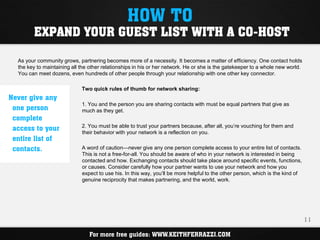 HOW TO
         EXPAND YOUR GUEST LIST WITH A CO-HOST

  As your community grows, partnering becomes more of a necessity. It becomes a matter of efficiency. One contact holds
  the key to maintaining all the other relationships in his or her network. He or she is the gatekeeper to a whole new world.
  You can meet dozens, even hundreds of other people through your relationship with one other key connector.

                             Two quick rules of thumb for network sharing:
Never give any
                             1. You and the person you are sharing contacts with must be equal partners that give as
 one person                  much as they get.
 complete
 access to your              2. You must be able to trust your partners because, after all, you’re vouching for them and
                             their behavior with your network is a reflection on you.
 entire list of
 contacts.                   A word of caution—never give any one person complete access to your entire list of contacts.
                             This is not a free-for-all. You should be aware of who in your network is interested in being
                             contacted and how. Exchanging contacts should take place around specific events, functions,
                             or causes. Consider carefully how your partner wants to use your network and how you
                             expect to use his. In this way, you’ll be more helpful to the other person, which is the kind of
                             genuine reciprocity that makes partnering, and the world, work.




                                                                                                                                11

                                For more free guides: WWW.KEITHFERRAZZI.COM
 