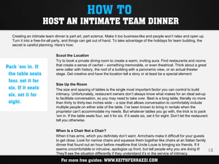 HOW TO
                      HOST AN INTIMATE TEAM DINNER
   Creating an intimate team dinner is part art, part science. Make it too business-like and people won’t relax and open up.
   Turn it into a free-for-all party, and things can get out of hand. To take advantage of the holidays for team building, the
   secret is careful planning. Here’s how:

                               Scout the Location
                               Try to book a private dining room to create a warm, inviting aura. Find restaurants and rooms
Pack ’em in. If                that create a sense of cachet – something memorable, or even theatrical. Think about a great
                               wine cellar with history, the roof of a building with a panoramic view, or an actual theater
 the table seats               stage. Get creative and have the location tell a story or at least be a special element.
 four, set it for
                               Size Up the Room
 six. If it seats              The size and spacing of tables is the single most important factor you can control to build
 six, set it for               intimacy. Unfortunately, restaurant owners don’t always know what makes for an ideal set-up
                               to facilitate conversation, so you may need to take over. Best is a long table, literally no more
 eight.                        than thirty to thirty-two inches wide – a size that allows conversation to comfortably include
                               multiple people on either side of the table. I’ve been known to bring in rentals when the
                               proprietor can’t accommodate my needs. But whatever tables you go with, the trick is to pack
                               ’em in. If the table seats four, set it for six. If it seats six, set it for eight. Don’t let the restaurant
                               tell you otherwise.

                               When Is a Chair Not a Chair?
                               When it has arms, which you definitely don’t want. Armchairs make it difficult for your guests
                               to get close. Look for narrow chairs and squeeze them together like chairs at an Italian family
                               dinner that found out an hour before mealtime that Uncle Louie is bringing six friends. If it
                               seems uncomfortable or intrusive, apologize up front, but tell people why you are doing it!     12
                               They’ll see the situation differently if they understand it’s in the service of intimacy.
                                  For more free guides: WWW.KEITHFERRAZZI.COM
 