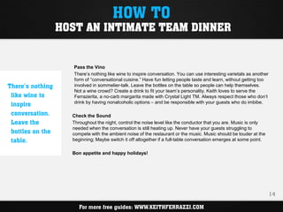 HOW TO
                  HOST AN INTIMATE TEAM DINNER


                     Pass the Vino
                     There’s nothing like wine to inspire conversation. You can use interesting varietals as another
                     form of “conversational cuisine.” Have fun letting people taste and learn, without getting too
There’s nothing      involved in sommelier-talk. Leave the bottles on the table so people can help themselves.
                     Not a wine crowd? Create a drink to fit your team’s personality. Keith loves to serve the
 like wine to        Ferrazerita, a no-carb margarita made with Crystal Light TM. Always respect those who don’t
 inspire             drink by having nonalcoholic options – and be responsible with your guests who do imbibe.

 conversation.      Check the Sound
 Leave the          Throughout the night, control the noise level like the conductor that you are. Music is only
                    needed when the conversation is still heating up. Never have your guests struggling to
 bottles on the     compete with the ambient noise of the restaurant or the music. Music should be louder at the
 table.             beginning; Maybe switch it off altogether if a full-table conversation emerges at some point.

                    Bon appetite and happy holidays!




                                                                                                                       14

                       For more free guides: WWW.KEITHFERRAZZI.COM
 