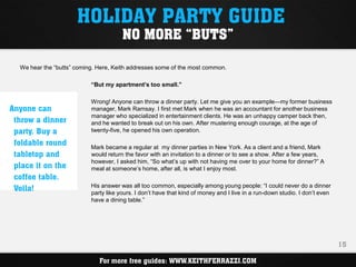 HOLIDAY PARTY GUIDE
                                       NO MORE “BUTS”

  We hear the “butts” coming. Here, Keith addresses some of the most common.

                           “But my apartment’s too small.”

                           Wrong! Anyone can throw a dinner party. Let me give you an example—my former business
Anyone can                 manager, Mark Ramsay. I first met Mark when he was an accountant for another business
                           manager who specialized in entertainment clients. He was an unhappy camper back then,
 throw a dinner            and he wanted to break out on his own. After mustering enough courage, at the age of
 party. Buy a              twenty-five, he opened his own operation.

 foldable round            Mark became a regular at my dinner parties in New York. As a client and a friend, Mark
 tabletop and              would return the favor with an invitation to a dinner or to see a show. After a few years,
                           however, I asked him, “So what’s up with not having me over to your home for dinner?” A
 place it on the           meal at someone’s home, after all, is what I enjoy most.
 coffee table.
 Voila!                    His answer was all too common, especially among young people: “I could never do a dinner
                           party like yours. I don’t have that kind of money and I live in a run-down studio. I don’t even
                           have a dining table.”




                                                                                                                             15

                              For more free guides: WWW.KEITHFERRAZZI.COM
 