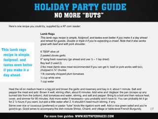 HOLIDAY PARTY GUIDE
                                           NO MORE “BUTS”
    Here’s one recipe you could try, supplied by a KF.com reader:

                               Lamb Ragu
                               This lamb ragu recipe is simple, foolproof, and tastes even better if you make it a day ahead
                               and reheat for guests. Double or triple it if you’re expecting a crowd. Note that it also works
                               great with beef and with pork shoulder.

This lamb ragu                 6 TBSP olive oil
 recipe is simple,             2 peeled cloves garlic
 foolproof, and                6″ sprig fresh rosemary (go ahead and use ½ – 1 tsp dried)
                               Bay leaf (I used 2)
 tastes even better            2 lbs meat (lamb stew meat recommended if you can get it; beef or pork works well too),
 if you make it a              chopped in ¾” chunks

 day ahead.                    1 lb coarsely chopped plum tomatoes
                               ½ cup white wine
                               1 cup water

    Heat the oil on medium heat in a big pot and brown the garlic and rosemary and bay in it, about 1 minute. Salt and
    pepper the meat and add. Brown it well, stirring often, about 8 minutes. Add wine and ‘deglaze‘ the pan (scrape up any
    burned bits from the bottom). Add tomatoes and water, stirring, and salt and pepper. Bring to a boil and then reduce heat,
    cover, and simmer for 90 minutes. Add more water if necessary—you probably won’t have to. You can probably let it go
    for 2 ½ hours if you want, but add a little water after 2. It shouldn’t need much stirring, if any.
    Serve over rice or couscous (preferred) or pasta–”tube” kinds like rigatoni work well. Add a nice green salad and you’re
    good to go. Good wines to accompany the dish include Shiraz, Chianti, and village or table-level French Burgundy.          17

                                  For more free guides: WWW.KEITHFERRAZZI.COM
 