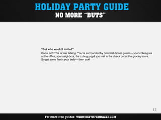 HOLIDAY PARTY GUIDE
             NO MORE “BUTS”




 “But who would I invite?”
 Come on!! This is fear talking. You’re surrounded by potential dinner guests – your colleagues
 at the office, your neighbors, the cute guy/girl you met in the check out at the grocery store.
 So get some fire in your belly – then ask!




                                                                                                   18

    For more free guides: WWW.KEITHFERRAZZI.COM
 