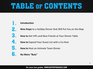 TABLE OF CONTENTS

1.   Introduction

2.   Nine Steps to a Holiday Dinner that Will Put You on the Map

3.   How to Get VIPs and New Friends at Your Dinner Table

4.   How to Expand Your Guest List with a Co-Host

5.   How to Host an Intimate Team Dinner

6.   No More “Buts”


                                                                   3

                     WWW.KEITHFERRAZZI.COM
          For more free guides: WWW.KEITHFERRAZZI.COM
 