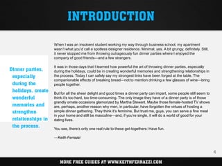 INTRODUCTION

                    When I was an insolvent student working my way through business school, my apartment
                    wasn’t what you’d call a spotless designer residence. Minimal, yes. A bit grungy, definitely. Still,
                    it never stopped me from throwing outrageously fun dinner parties where I enjoyed the
                    company of good friends—and a few strangers.

                    It was in those days that I learned how powerful the art of throwing dinner parties, especially
Dinner parties,     during the holidays, could be in creating wonderful memories and strengthening relationships in
 especially         the process. Today I can safely say my strongest links have been forged at the table. The
                    companionable effects of breaking bread—not to mention drinking a few glasses of wine—bring
 during the         people together.
 holidays, create   But for all the sheer delight and good times a dinner party can impart, some people still seem to
 wonderful          think it’s too hard, too time-consuming. The only image they have of a dinner party is of those
                    grandly ornate occasions glamorized by Martha Stewart. Maybe those female-hosted TV shows
 memories and       are, perhaps, another reason why men, in particular, have forgotten the virtues of hosting a
 strengthen         simple dinner gathering. They think it’s feminine. But trust me, guys, you can serve a fine meal
                    in your home and still be masculine—and, if you’re single, it will do a world of good for your
 relationships in   dating lives.
 the process.       You see, there’s only one real rule to these get-togethers: Have fun.

                    —Keith Ferrazzi


                                                                                                                           4

                       MORE FREE GUIDES AT WWW.KEITHFERRAZZI.COM
 