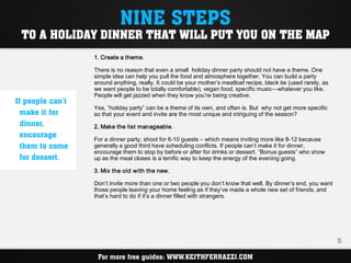 NINE STEPS
 TO A HOLIDAY DINNER THAT WILL PUT YOU ON THE MAP
                  1. Create a theme.

                  There is no reason that even a small holiday dinner party should not have a theme. One
                  simple idea can help you pull the food and atmosphere together. You can build a party
                  around anything, really. It could be your mother’s meatloaf recipe, black tie (used rarely, as
                  we want people to be totally comfortable), vegan food, specific music—whatever you like.
                  People will get jazzed when they know you’re being creative.
If people can’t
                  Yes, “holiday party” can be a theme of its own, and often is. But why not get more specific
  make it for     so that your event and invite are the most unique and intriguing of the season?
  dinner,         2. Make the list manageable.
  encourage
                  For a dinner party, shoot for 6-10 guests – which means inviting more like 8-12 because
  them to come    generally a good third have scheduling conflicts. If people can’t make it for dinner,
                  encourage them to stop by before or after for drinks or dessert. “Bonus guests” who show
  for dessert.    up as the meal closes is a terrific way to keep the energy of the evening going.

                  3. Mix the old with the new.

                  Don’t invite more than one or two people you don’t know that well. By dinner’s end, you want
                  those people leaving your home feeling as if they’ve made a whole new set of friends, and
                  that’s hard to do if it’s a dinner filled with strangers.




                                                                                                                   5

                   For more free guides: WWW.KEITHFERRAZZI.COM
 